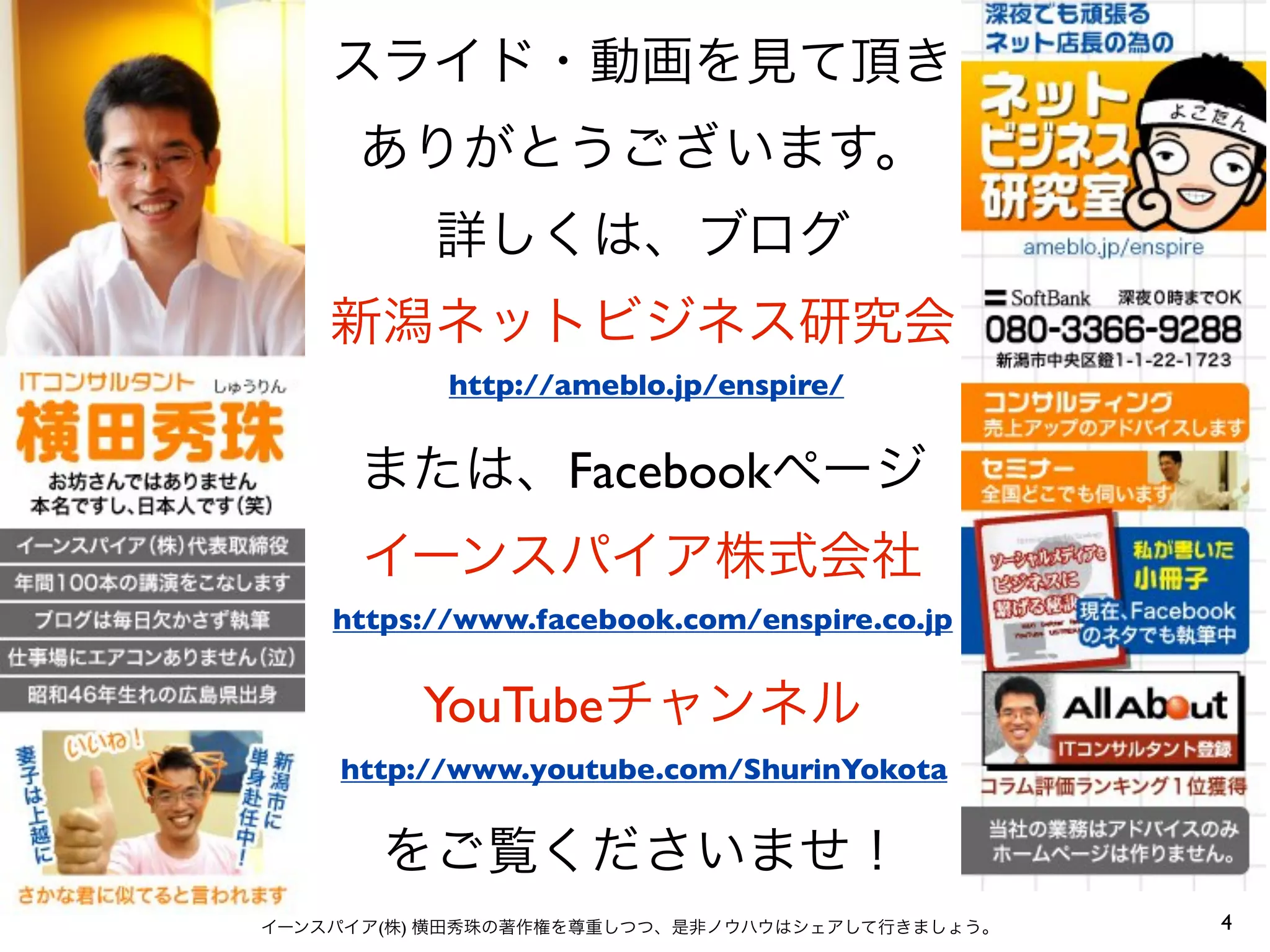 スライド・動画を見て頂き
     ありがとうございます。
          詳しくは、ブログ
    新潟ネットビジネス研究会
           http://ameblo.jp/enspire/


      または、Facebookページ
      イーンスパイア株式会社
    https://www.facebook.com/enspire.co.jp


         YouTubeチャンネル
    http://www.youtube.com/ShurinYokota


       をご覧くださいませ！
イーンスパイア(株) 横田秀珠の著作権を尊重しつつ、是非ノウハウはシェアして行きましょう。   4
 