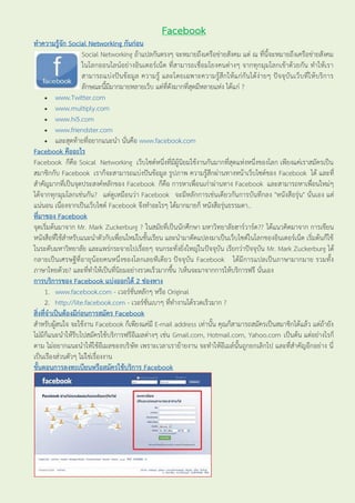 Facebook
ทำควำมรู้จัก Social Networking กันก่อน
                     Social Networking ถ้าแปลกันตรงๆ จะหมายถึงเครือข่ายสังคม แต่ ณ ที่นี้จะหมายถึงเครือข่ายสังคม
                     ในโลกออนไลน์อย่ างอินเตอร์เน็ต ที่สามารถเชื่อมโยงคนต่างๆ จากทุกมุมโลกเข้าด้วยกัน ทาให้เรา
                     สามารถแบ่ งปั น ข้อมูล ความรู้ และโดยเฉพาะความรู้สึ กให้ แก่กันได้ง่ายๆ ปัจจุบันเว็บที่ให้ บริการ
                     ลักษณะนี้มีมากมายหลายเว็บ แต่ที่ดังมากที่สุดมีหลายแห่ง ได้แก่ ?
      www.Twitter.com
      www.multiply.com
      www.hi5.com
      www.friendster.com
      และสุดท้ายที่อยากแนะนา นั่นคือ www.facebook.com
Facebook คืออะไร
Facebook ก็คือ Soical Networking เว็บไซต์หนึ่งที่มีผู้นิยมใช้งานกันมากที่สุดแห่งหนึ่งของโลก เพียงแค่เราสมัครเป็น
สมาชิกกับ Facebook เราก็จะสามารถแบ่งปันข้อมูล รูปภาพ ความรู้สึกผ่านทางหน้าเว็บไซต์ของ Facebook ได้ และที่
สาคัญมากที่เป็นจุดประสงค์หลักของ Facebook ก็คือ การหาเพื่อนเก่าผ่านทาง Facebook และสามารถหาเพื่อนใหม่ๆ
ได้จากทุกมุมโลกเช่นกัน ? แต่ดูเหมือนว่า Facebook จะมีหลักการเช่นเดียวกันการบันทึกลง "หนังสือรุ่น" นั่นเอง แต่
แน่นอน เนื่องจากเป็นเว็บไซต์ Facebook จึงทาอะไรๆ ได้มากมายก็ หนังสือรุ่นธรรมดา..
ที่มำของ Facebook
จุดเริ่มต้นมาจาก Mr. Mark Zuckerburg ? ในสมัยที่เป็นนักศึกษา มหาวิทยาลัยฮาร์วาร์ด ?? ได้แนวคิดมาจาก การเขียน
หนังสือที่ใช้สาหรับแนะนาตัวกับเพื่อนใหม่ในชั้นเรียน และนามาดัดแปลงมาเป็นเว็บไซต์ในโลกของอินเตอร์เน็ต เริ่มต้นก็ใช้
ในระดับมหาวิทยาลัย และแพร่กระจายไปเรื่อยๆ จนกระทั่งยิ่งใหญ่ในปัจจุบัน เรียกว่าปัจจุบัน Mr. Mark Zuckerburg ได้
กลายเป็นเศรษฐีที่อายุน้อยคนหนึ่งของโลกเลยทีเดียว ปัจจุบัน Facebook ได้มีการแปลเป็นภาษามากมาย รวมทั้ง
ภาษาไทยด้วย? และที่ทาให้เป็นที่นิยมอย่างรวดเร็วมากขึ้น ?เห็นจะมาจากการให้บริการฟรี นั่นเอง
กำรบริกำรของ Facebook แบ่งออกได้ 2 ช่องทำง
     1. www.facebook.com - เวอร์ชั่นหลักๆ หรือ Original
     2. http://lite.facebook.com - เวอร์ชั่นเบาๆ ที่ทางานได้รวดเร็วมาก ?
สิ่งที่จำเป็นต้องมีก่อนกำรสมัคร Facebook
สาหรับผู้สนใจ จะใช้งาน Facebook ก็เพียงแค่มี E-mail address เท่านั้น คุณก็สามารถสมัครเป็นสมาชิกได้แล้ว แต่ถ้ายัง
ไม่มีก็แนะนาให้รีบไปสมัครใช้บริการฟรีอีเมลต่างๆ เช่น Gmail.com, Hotmail.com, Yahoo.com เป็นต้น แต่อย่างไรก็
ตาม ไม่อยากแนะนาให้ใช้อีเมลของบริ ษัท เพราะเวลาเราย้ายงาน จะทาให้อีเมล์นั้นถูกยกเลิกไป และที่สาคัญอีกอย่าง นี่
เป็นเรืองส่วนตัวๆ ไม่ใช่เรื่องงาน
ขั้นตอนกำรลงทะเบียนหรือสมัครใช้บริกำร Facebook
 