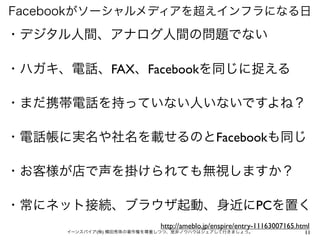 Facebookがソーシャルメディアを超えインフラになる日

・デジタル人間、アナログ人間の問題でない

・ハガキ、電話、FAX、Facebookを同じに捉える

・まだ携帯電話を持っていない人いないですよね？

・電話帳に実名や社名を載せるのとFacebookも同じ

・お客様が店で声を掛けられても無視しますか？

・常にネット接続、ブラウザ起動、身近にPCを置く
                           http://ameblo.jp/enspire/entry-11163007165.html
     イーンスパイア(株) 横田秀珠の著作権を尊重しつつ、是非ノウハウはシェアして行きましょう。                      11
 