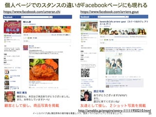 個人ページでのスタンスの違いがFacebookページにも現れる
https://www.facebook.com/umeran.chi     https://www.facebook.com/arriere.gout




顧客として接し、商品写真を掲載                         友達として接し、２ショット写真を掲載
                                       http://ameblo.jp/enspire/entry-11111950210.html
                 イーンスパイア(株) 横田秀珠の著作権を尊重しつつ、是非ノウハウはシェアして行きましょう。                      25
 