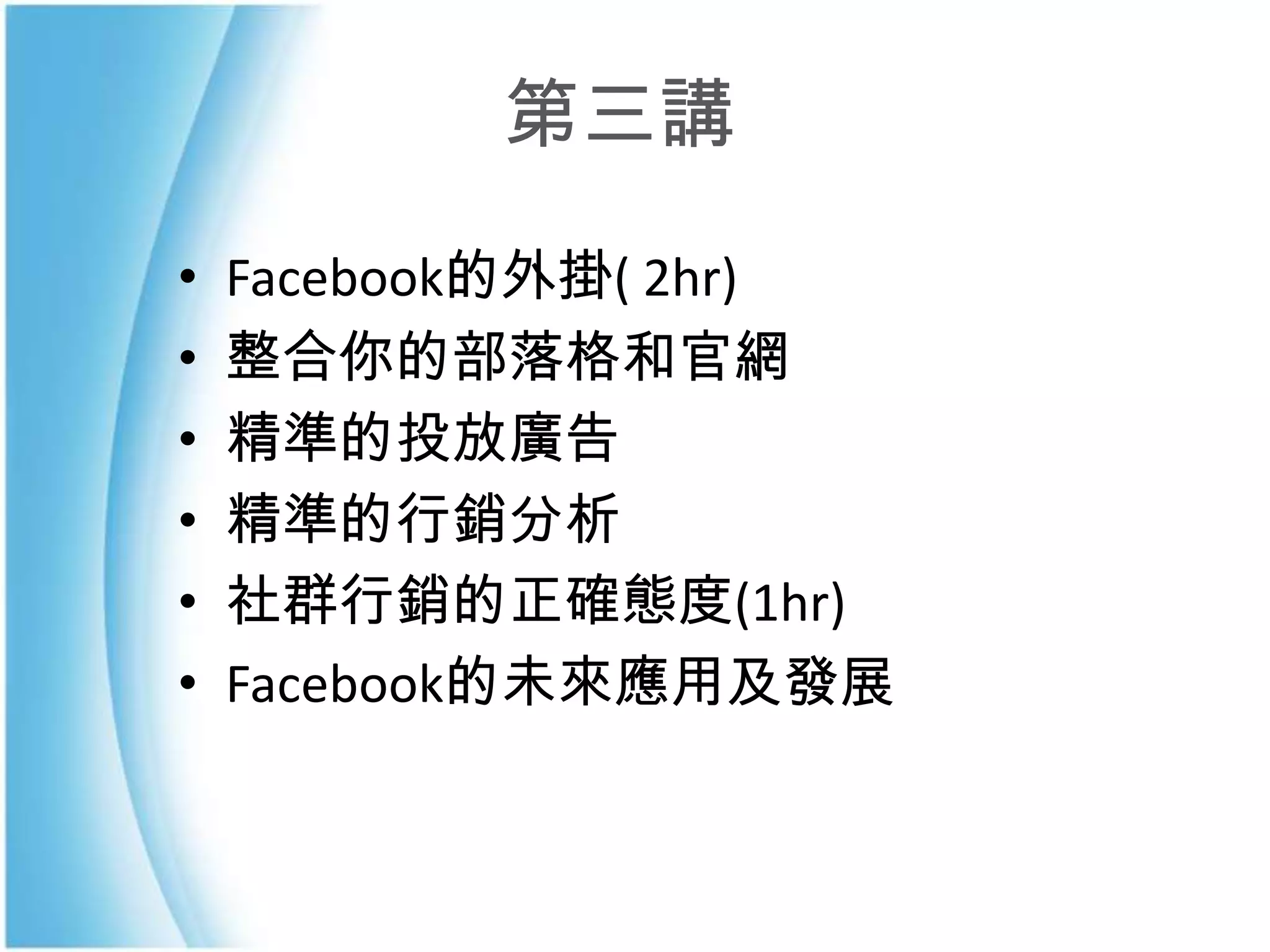 第三講
•   Facebook的外掛( 2hr)
•   整合你的部落格和官網
•   精準的投放廣告
•   精準的行銷分析
•   社群行銷的正確態度(1hr)
•   Facebook的未來應用及發展
 