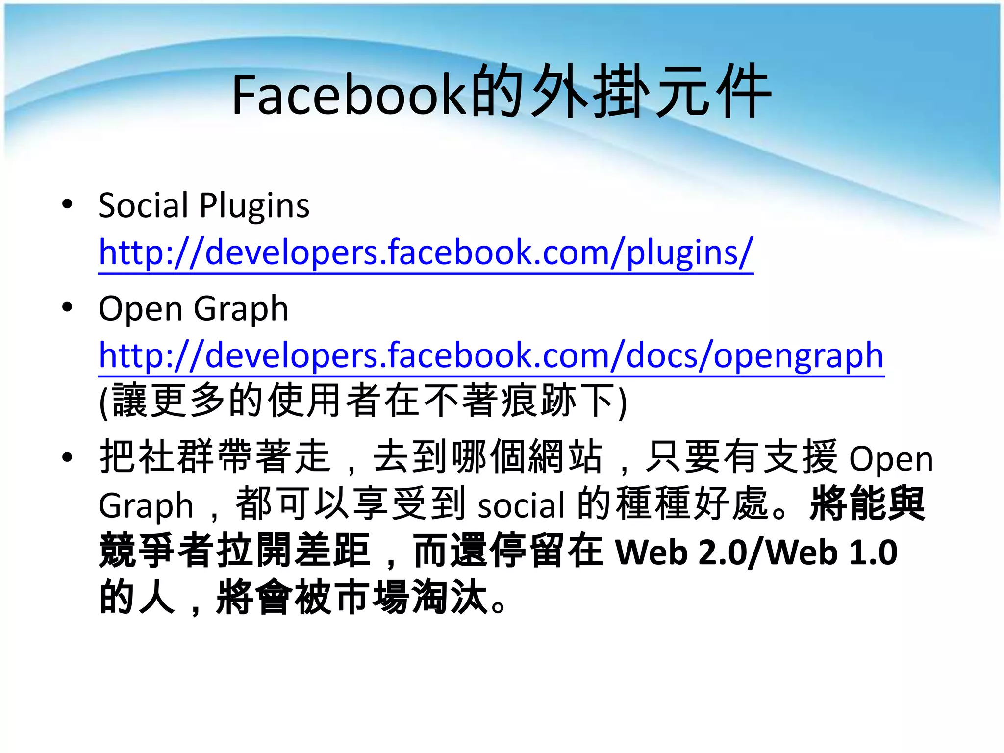 Facebook的外掛元件
• Social Plugins
  http://developers.facebook.com/plugins/
• Open Graph
  http://developers.facebook.com/docs/opengraph
  (讓更多的使用者在不著痕跡下)
• 把社群帶著走，去到哪個網站，只要有支援 Open
  Graph，都可以享受到 social 的種種好處。將能與
  競爭者拉開差距，而還停留在 Web 2.0/Web 1.0
  的人，將會被市場淘汰。
 