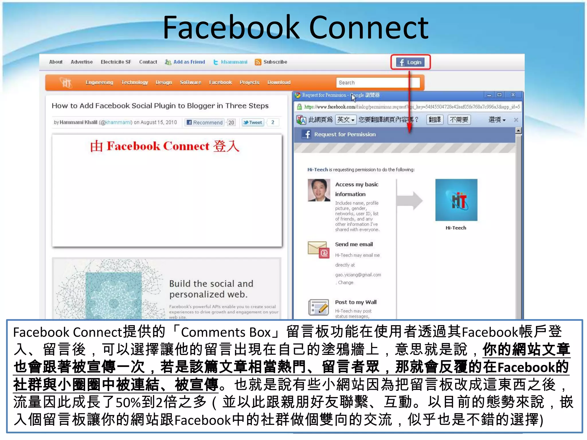 Facebook Connect




Facebook Connect提供的「Comments Box」留言板功能在使用者透過其Facebook帳戶登
入、留言後，可以選擇讓他的留言出現在自己的塗鴉牆上，意思就是說，你的網站文章
也會跟著被宣傳一次，若是該篇文章相當熱門、留言者眾，那就會反覆的在Facebook的
社群與小圈圈中被連結、被宣傳。也就是說有些小網站因為把留言板改成這東西之後，
流量因此成長了50%到2倍之多（並以此跟親朋好友聯繫、互動。以目前的態勢來說，嵌
入個留言板讓你的網站跟Facebook中的社群做個雙向的交流，似乎也是不錯的選擇)
 
