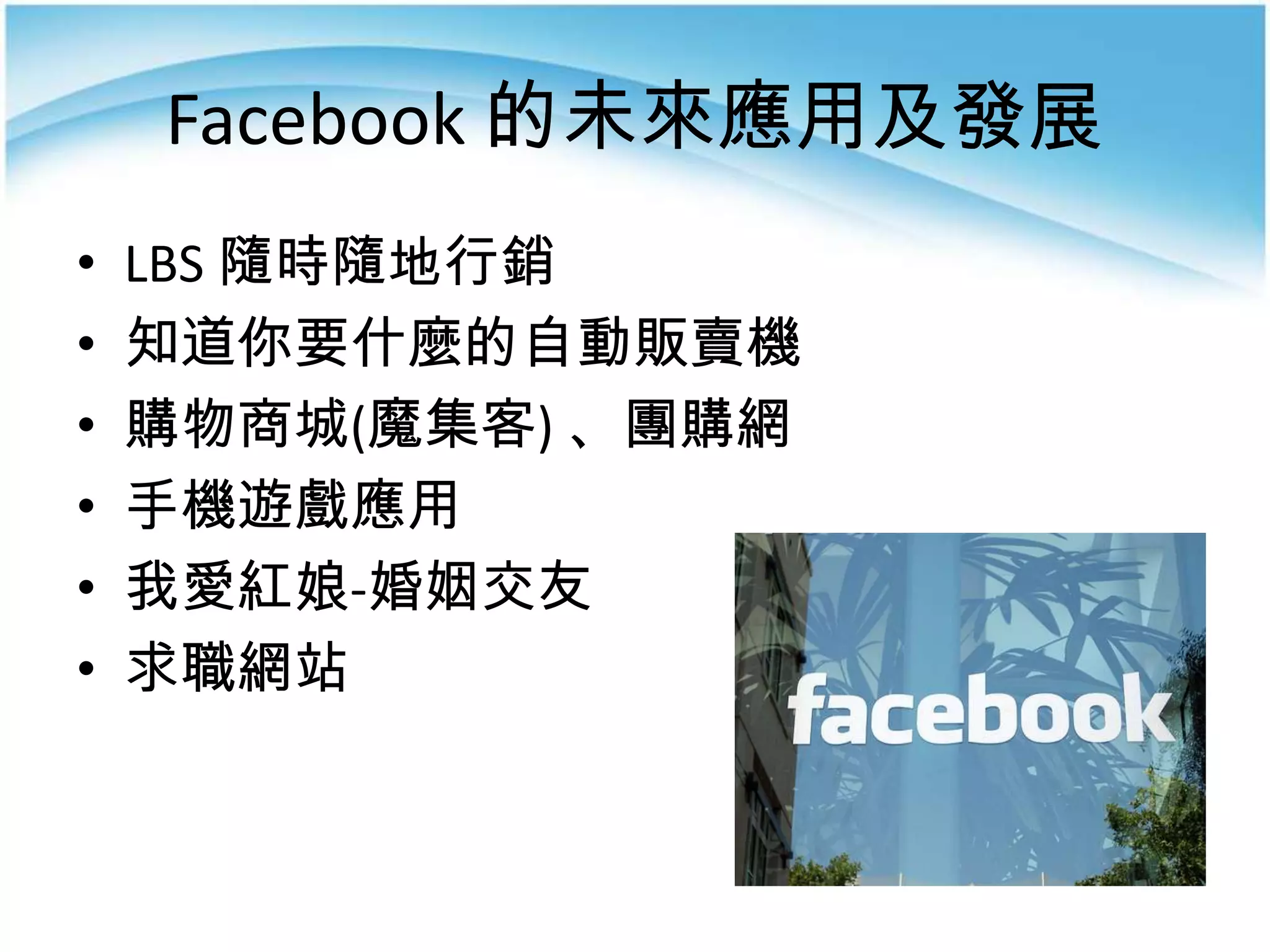 Facebook 的未來應用及發展
•   LBS 隨時隨地行銷
•   知道你要什麼的自動販賣機
•   購物商城(魔集客) 、團購網
•   手機遊戲應用
•   我愛紅娘-婚姻交友
•   求職網站
 