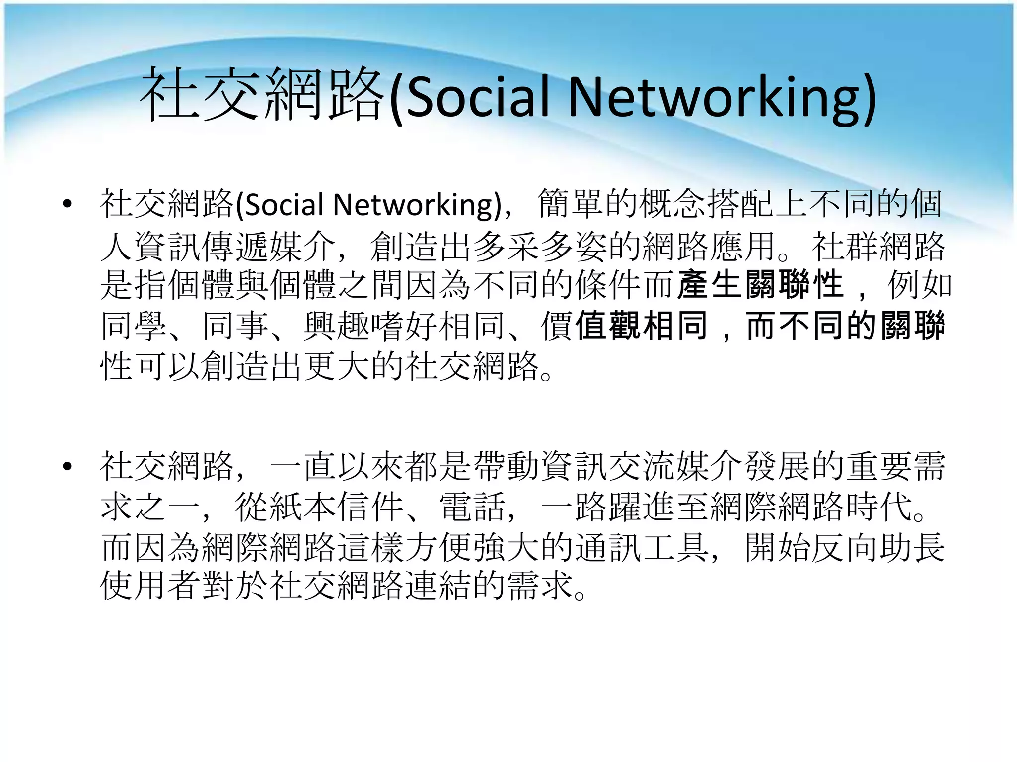 社交網路(Social Networking)
• 社交網路(Social Networking)，簡單的概念搭配上不同的個
  人資訊傳遞媒介，創造出多采多姿的網路應用。社群網路
  是指個體與個體之間因為不同的條件而產生關聯性， 例如
  同學、同事、興趣嗜好相同、價值觀相同，而不同的關聯
  性可以創造出更大的社交網路。

• 社交網路，一直以來都是帶動資訊交流媒介發展的重要需
  求之一，從紙本信件、電話，一路躍進至網際網路時代。
  而因為網際網路這樣方便強大的通訊工具，開始反向助長
  使用者對於社交網路連結的需求。
 