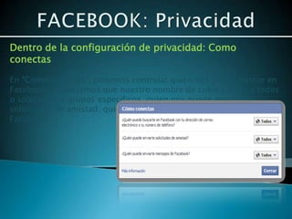 Dentro de la configuración de privacidad: Como
conectas

En “Como conectas”, podemos controlar quien nos puede buscar en
Facebook, si queremos que nuestro nombre de cuenta salga a todos
o solamente a grupos específicos, quien nos puede enviar
solicitudes de amistad, quien nos puede enviar mensajes de
Facebook.
 