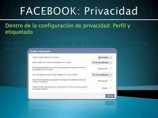 Dentro de la configuración de privacidad: Perfil y
etiquetado

En “Perfil y Etiquetado”, se trata aquí de controlar que ocurre si tus
amigos te etiquetan a ti o tu contenido, o si publican en tu muro.
 