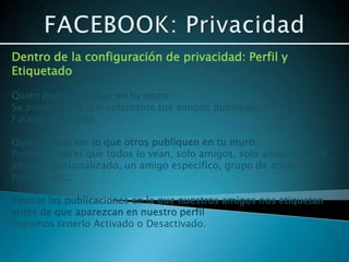 Dentro de la configuración de privacidad: Perfil y
Etiquetado

Quién puede publicar en tu muro:
Se puede hacer que solamente tus amigos publiquen en tu
Facebook o nadie:

Quien puede ver lo que otros publiquen en tu muro:
Podemos hacer que todos lo vean, solo amigos, solo amigos de los
amigos, personalizado, un amigo especifico, grupo de amigos,
familia...etc.

Revisar las publicaciones en la que nuestros amigos nos etiquetan
antes de que aparezcan en nuestro perfil
Podemos tenerlo Activado o Desactivado.
 