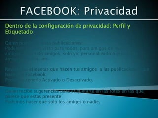 Dentro de la configuración de privacidad: Perfil y
Etiquetado

Quien puede ver esas publicaciones:
Podemos hacerlo visto para todos, para amigos de nuestros
amigos, para solo amigos, solo yo, personalizado o grupos de
amigos, familia...etc.

Revisar las etiquetas que hacen tus amigos a las publicaciones que
haces en Facebook:
Podemos tenerlo Activado o Desactivado.

Quien recibe sugerencias para etiquetarte en las fotos en las que
parece que estas presente
Podemos hacer que solo los amigos o nadie.
 