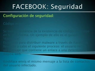 Configuración de seguridad:

Código malicioso

Se tiene constancia de la existencia de código malicioso
en la plataforma. Un ejemplo de ello es el gusano
“Koobface”.
Es creado para distribuir malware a través de Facebook
llevando a cabo el siguiente proceso: el usuario recibe
un mensaje que contiene un enlace a una determinada
página web.

Koobface envía el mismo mensaje a la lista de contactos
del usuario infectado.
 