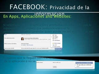 En Apps, Aplicaciones and Websites:

Si seleccionamos una aplicación y pinchamos en editar nos sale lo
siguiente, de tal manera que podemos eliminar la
aplicación, podemos controlar quien puede ver los mensajes de esa
aplicación que se publican en tu muro.




Si quieres que te lleguen notificaciones
 de la aplicación o no se desea.
 