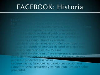 La red social Facebook nace en el año 2004 como
herramienta de contacto entre los estudiantes y ex-
alumnos de la universidad de Harvard, para posteriormente
extenderse a compañeros de otras universidades.
En 2006 Facebook se abre al público en general, y dos
años más tarde comienza a ofrecer sus servicios en sus
versiones en español, francés y alemán.
En España es una de las redes sociales con mayor volumen
de usuarios, siendo el intervalo de edad en el que presenta
una mayor utilización de 26-35 años.
Desde 2007 Facebook se ofrece a terceras empresas como
una plataforma donde desarrollar aplicaciones, ofrecer
publicitar productos y servicios.
Recientemente, Facebook ha creado una sección web
específica sobre seguridad y ha publicado una guía sobre
privacidad.
 