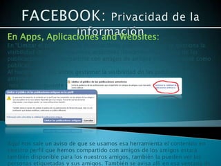 En Apps, Aplicaciones and Websites:
En “Limitar el publico de las publicaciones anteriores”, aquí se gestiona la
visibilidad de las publicaciones anteriores limitando la audiencia de las
publicaciones que compartiste con amigos de amigos o que marcaste como
públicas.
Al hacer doble clic sobre gestionar la visibilidad de las publicaciones
anteriores
 nos sale la siguiente ventana




Aquí nos sale un aviso de que se usamos esa herramienta el contenido en
nuestro perfil que hemos compartido con amigos de los amigos estará
también disponible para los nuestros amigos, también la pueden ver las
personas etiquetadas y sus amigos. También se avisa allí en esa ventana de
 
