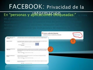 En “personas y aplicaciones bloqueadas:”, se trata
de administrar personas y las aplicaciones que bloqueaste.
Aquí podemos agregar a nuestra lista de personas con acceso
restringido, bloquear usuarios, bloquear las invitaciones de
aplicaciones, bloquear las invitaciones de eventos, block apps




                                                      1
                                    2
 
