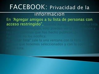 En “Agregar amigos a tu lista de personas con
acceso restringido”, cuando agregas amigos a tu lista
de acceso restringido, solo pueden ver la información y
las publicaciones que has hecho públicas, pero
Facebook no los notifica.
En “editar lista” sale la una ventana con la lista de
amigos que tenemos seleccionados y con la opción de
editar lista.
 