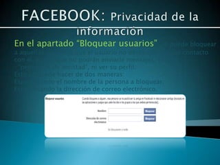 En el apartado “Bloquear usuarios”, se puede bloquear
a aquellas personas que el usuario no desee que tengan contacto
con él, con lo que no podrán enviarle mensajes, realizar
·”peticiones de amistad”, ni ver su perfil.
Esto se puede hacer de dos maneras:
Especificando el nombre de la persona a bloquear.
Especificando la dirección de correo electrónico.
 