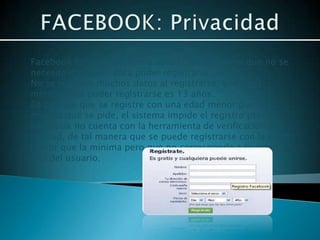 Facebook es una plataforma abierta, de tal forma que no se
necesita invitación para poder registrarse.
No se solicitan muchos datos al registrarse, y la edad
mínima para poder registrarse es 13 años.
En caso de que se registre con una edad menor que la
mínima que se pide, el sistema impide el registro pero
Facebook no cuenta con la herramienta de verificación de
la edad, de tal manera que se puede registrarse con la edad
mayor que la mínima pero que no corresponde a la edad
real del usuario.
 