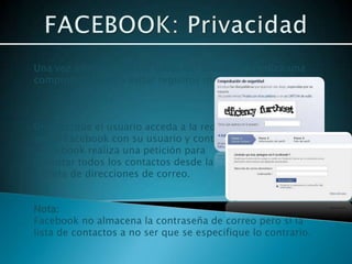 Una vez introducidos los datos del usuario se realiza una
comprobación para evitar registros masivos.



Una vez que el usuario acceda a la red
social Facebook con su usuario y contraseña
, Facebook realiza una petición para
importar todos los contactos desde la
 libreta de direcciones de correo.


Nota:
Facebook no almacena la contraseña de correo pero si la
lista de contactos a no ser que se especifique lo contrario.
 
