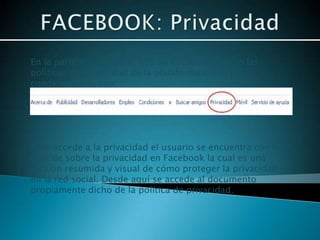 En la parte inferior de la web se encuentran tanto las
políticas de privacidad de la plataforma como las
condiciones de uso.




Si se accede a la privacidad el usuario se encuentra con la
guía de sobre la privacidad en Facebook la cual es una
versión resumida y visual de cómo proteger la privacidad
en la red social. Desde aquí se accede al documento
propiamente dicho de la política de privacidad.
 
