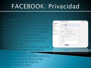 Con editar perfil podemos modificar
la información básica que contiene
información acerca del usuario:
ciudad, sexo, pudiendo desactivar la
opción de mostrar el sexo, fecha de
nacimiento, también pudiendo
desactivar la opción de mostrarla o
no, la relaciones que interesan al
usuario, idiomas y
comentarios, podemos hacer que esa
información sea vista por todo el
público, por amigos, solo
yo, personalizado o también podemos
hacerla vista solo para un amigo
especifico, grupo de mejores
amigos, familia o otros.
 