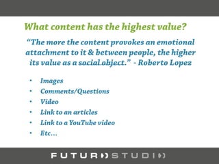 The more the content can provoke an emotional attachment to it and
between people, the higher its value as a social object.
This is true for any type of content:
• Images
• Questions/Answers
• Comments
• Video
• Links to Resources (e.g. articles)
• Links to Video (YouTube, Vine, etc.)
 