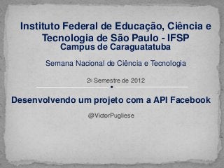 Instituto Federal de Educação, Ciência e
      Tecnologia de São Paulo - IFSP
           Campus de Caraguatatuba
       Semana Nacional de Ciência e Tecnologia

                  20 Semestre de 2012


Desenvolvendo um projeto com a API Facebook
                  @VictorPugliese
 