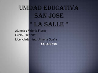 UNIDAD EDUCATIVA
       SAN JOSE
     “ LA SALLE “
Alumna : Valeria Flores
Curso : 1er “B”
Licenciada : Ing. Jimena Ocaña
                  FACABOOK
 