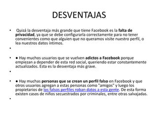 DESVENTAJAS
• Quizá la desventaja más grande que tiene Facebook es la falta de
privacidad, ya que se debe configurarla correctamente para no tener
convenientes como que alguien que no queramos visite nuestro perfil, o
lea nuestros datos íntimos.
•
• ● Hay muchos usuarios que se vuelven adictos a Facebook porque
empiezan a depender de esta red social, queriendo estar constantemente
actualizados. Esta es la desventaja más grave.
•
• ● Hay muchas personas que se crean un perfil falso en Facebook y que
otros usuarios agregan a estas personas como "amigos" y luego los
propietarios de los falsos perfiles roban datos a esta gente. De esta forma
existen casos de niños secuestrados por criminales, entre otras salvajadas.
•
 