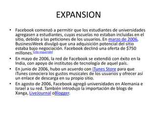 EXPANSION
• Facebook comenzó a permitir que los estudiantes de universidades
agregasen a estudiantes, cuyas escuelas no estaban incluidas en el
sitio, debido a las peticiones de los usuarios. En marzo de 2006,
BusinessWeek divulgó que una adquisición potencial del sitio
estaba bajo negociación. Facebook declinó una oferta de $750
millones.[cita requerida]
• En mayo de 2006, la red de Facebook se extendió con éxito en la
India, con apoyo de institutos de tecnología de aquel país.
• En junio de 2006, hubo un acuerdo con iTunes Store para que
iTunes conociera los gustos musicales de los usuarios y ofrecer así
un enlace de descarga en su propio sitio.
• En agosto de 2006, Facebook agregó universidades en Alemania e
Israel a su red. También introdujo la importación de blogs de
Xanga, LiveJournal oBlogger.
 