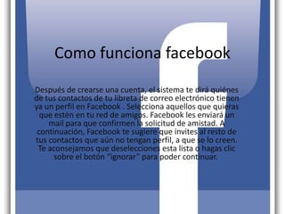 Como funciona facebook
Después de crearse una cuenta, el sistema te dirá quiénes
de tus contactos de tu libreta de correo electrónico tienen
ya un perfil en Facebook . Selecciona aquellos que quieras
que estén en tu red de amigos. Facebook les enviará un
mail para que confirmen la solicitud de amistad. A
continuación, Facebook te sugiere que invites al resto de
tus contactos que aún no tengan perfil, a que se lo creen.
Te aconsejamos que deselecciones esta lista o hagas clic
sobre el botón “ignorar” para poder continuar.
 