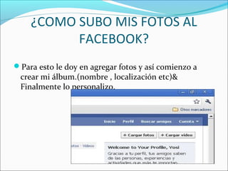 ¿COMO SUBO MIS FOTOS AL
FACEBOOK?
Para esto le doy en agregar fotos y así comienzo a
crear mi álbum.(nombre , localización etc)&
Finalmente lo personalizo.
 
