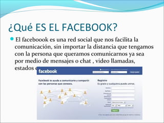 ¿Qué ES EL FACEBOOK?
El faceboook es una red social que nos facilita la
comunicación, sin importar la distancia que tengamos
con la persona que queramos comunicarnos ya sea
por medio de mensajes o chat , video llamadas,
estados etc….
 