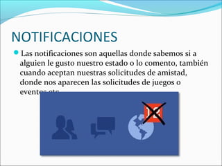 NOTIFICACIONES
Las notificaciones son aquellas donde sabemos si a
alguien le gusto nuestro estado o lo comento, también
cuando aceptan nuestras solicitudes de amistad,
donde nos aparecen las solicitudes de juegos o
eventos etc..
 