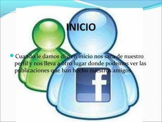 INICIO
Cuando le damos clic en inicio nos saca de nuestro
perfil y nos lleva a otro lugar donde podemos ver las
publicaciones que han hecho nuestros amigos.
 