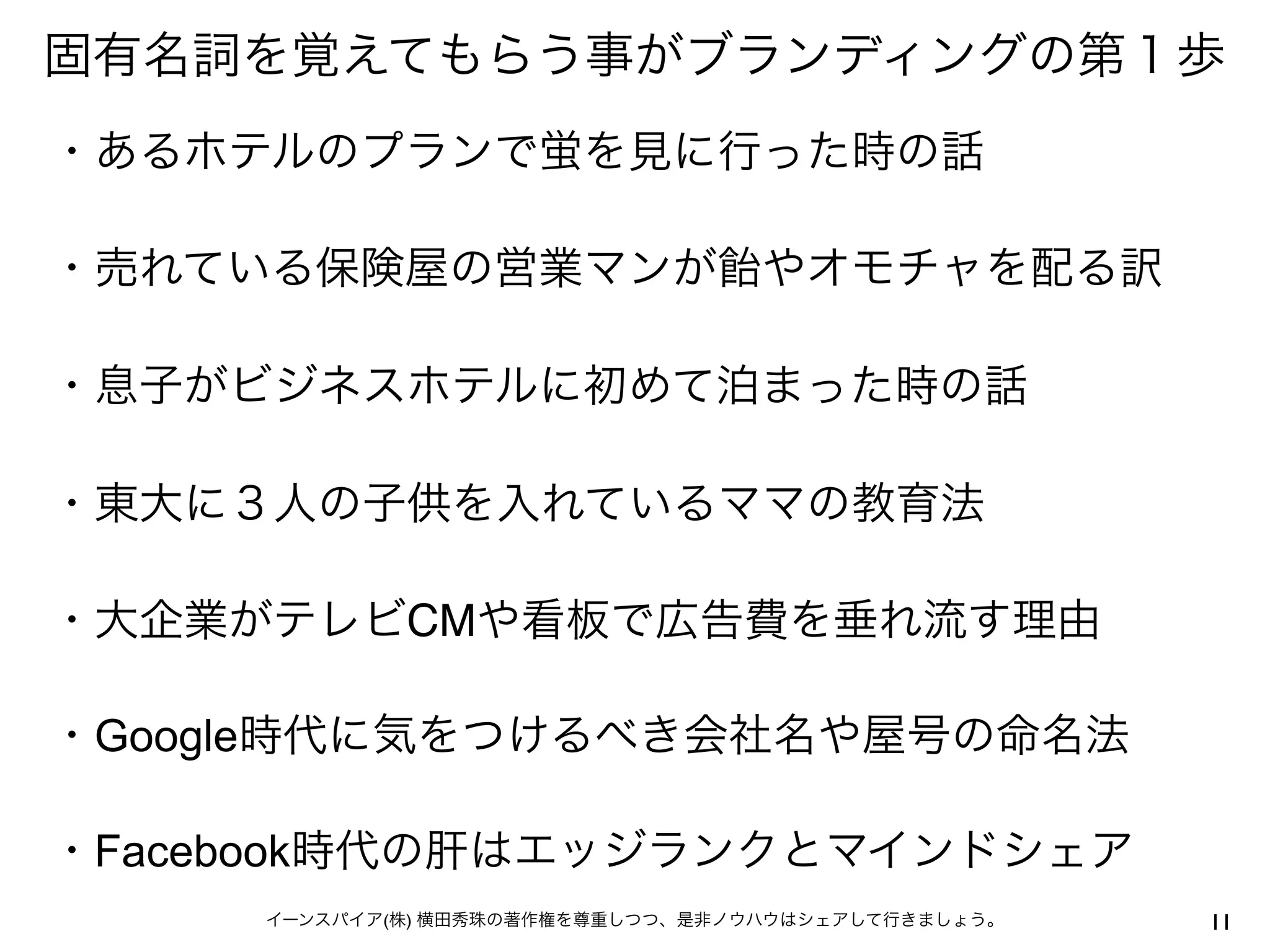 固有名詞を覚えてもらう事がブランディングの第１歩
11イーンスパイア(株) 横田秀珠の著作権を尊重しつつ、是非ノウハウはシェアして行きましょう。
・あるホテルのプランで蛍を見に行った時の話
・売れている保険屋の営業マンが やオモチャを配る訳
・息子がビジネスホテルに初めて泊まった時の話
・東大に３人の子供を入れているママの教育法
・大企業がテレビCMや看板で広告費を垂れ流す理由
・Google時代に気をつけるべき会社名や屋号の命名法
・Facebook時代の肝はエッジランクとマインドシェア
 