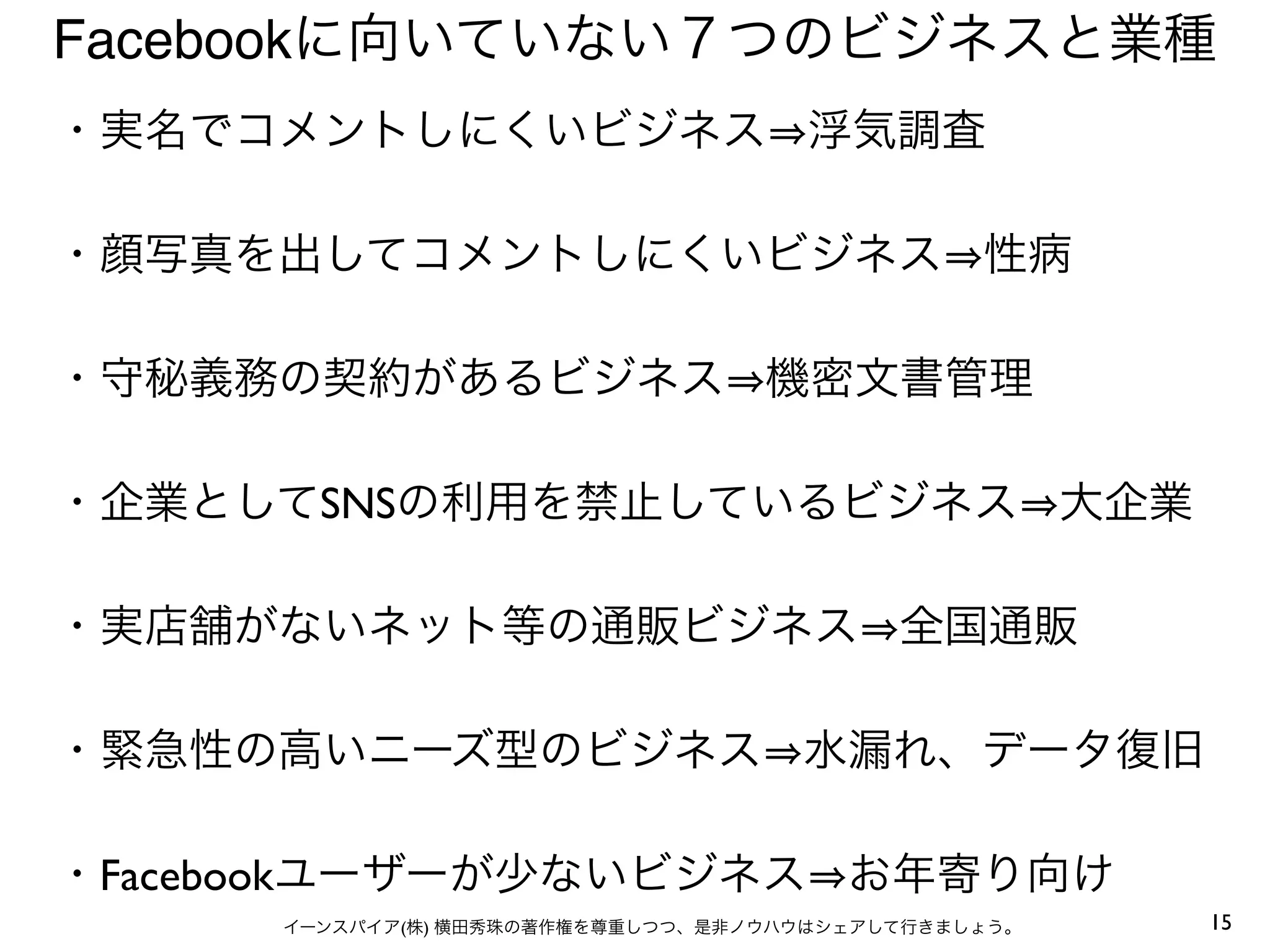15イーンスパイア(株) 横田秀珠の著作権を尊重しつつ、是非ノウハウはシェアして行きましょう。
Facebookに向いていない７つのビジネスと業種
・実名でコメントしにくいビジネス 浮気調査
・顔写真を出してコメントしにくいビジネス 性病
・守秘義務の契約があるビジネス 機密文書管理
・企業としてSNSの利用を禁止しているビジネス 大企業
・実店舗がないネット等の通販ビジネス 全国通販
・緊急性の高いニーズ型のビジネス 水漏れ、データ復旧
・Facebookユーザーが少ないビジネス お年寄り向け
 