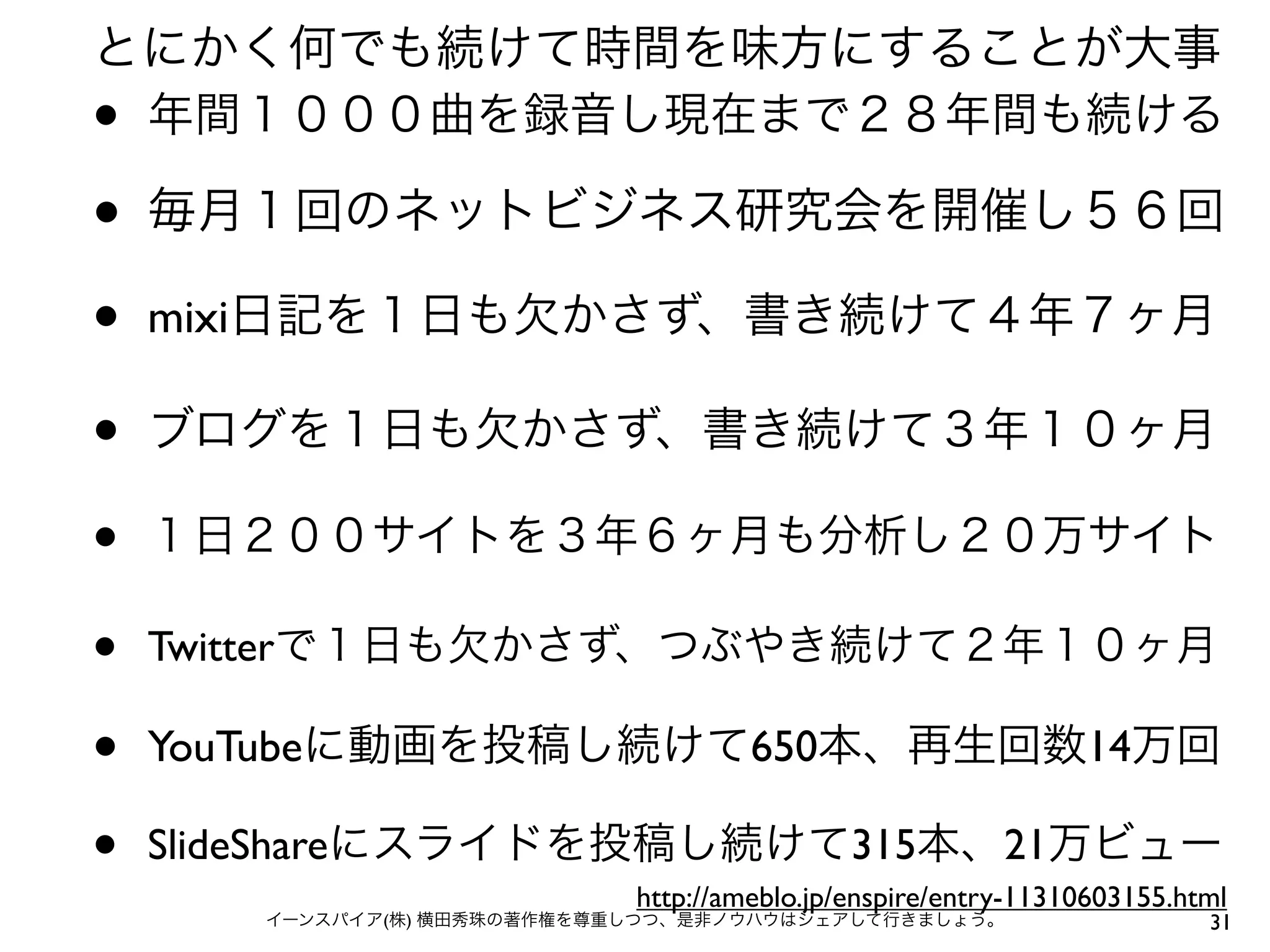 31イーンスパイア(株) 横田秀珠の著作権を尊重しつつ、是非ノウハウはシェアして行きましょう。
• ブログを１日も欠かさず、書き続けて３年１０ヶ月
• Twitterで１日も欠かさず、つぶやき続けて２年１０ヶ月
• 毎月１回のネットビジネス研究会を開催し５６回
• １日２００サイトを３年６ヶ月も分析し２０万サイト
• mixi日記を１日も欠かさず、書き続けて４年７ヶ月
とにかく何でも続けて時間を味方にすることが大事
• YouTubeに動画を投稿し続けて650本、再生回数14万回
• SlideShareにスライドを投稿し続けて315本、21万ビュー
• 年間１０００曲を録音し現在まで２８年間も続ける
http://ameblo.jp/enspire/entry-11310603155.html
 