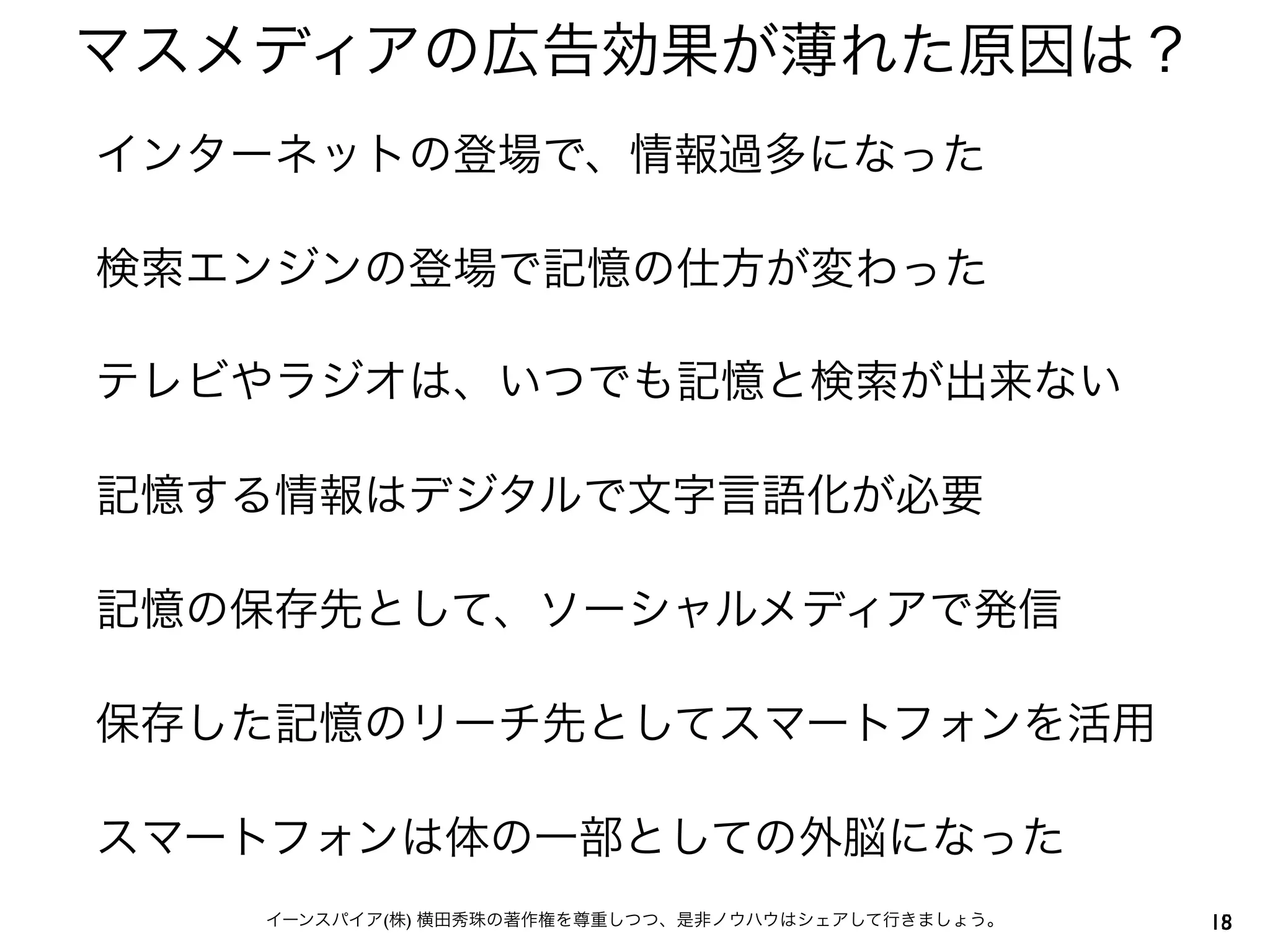 5イーンスパイア(株) 横田秀珠の著作権を尊重しつつ、是非ノウハウはシェアして行きましょう。
マスメディアの広告効果が薄れた原因は？
18
インターネットの登場で、情報過多になった
検索エンジンの登場で記憶の仕方が変わった
テレビやラジオは、いつでも記憶と検索が出来ない
記憶する情報はデジタルで文字言語化が必要
記憶の保存先として、ソーシャルメディアで発信
保存した記憶のリーチ先としてスマートフォンを活用
スマートフォンは体の一部としての外脳になった
 