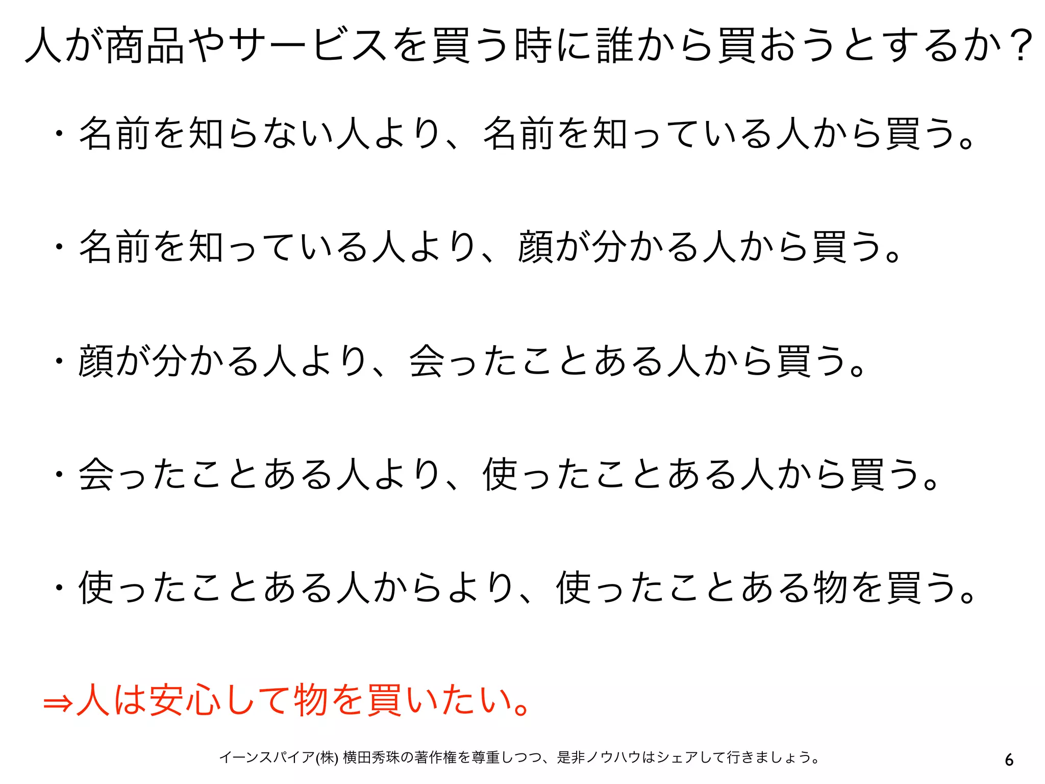 人が商品やサービスを買う時に誰から買おうとするか？
6イーンスパイア(株) 横田秀珠の著作権を尊重しつつ、是非ノウハウはシェアして行きましょう。
・名前を知らない人より、名前を知っている人から買う。
・名前を知っている人より、顔が分かる人から買う。
・顔が分かる人より、会ったことある人から買う。
・会ったことある人より、使ったことある人から買う。
・使ったことある人からより、使ったことある物を買う。
人は安心して物を買いたい。
 