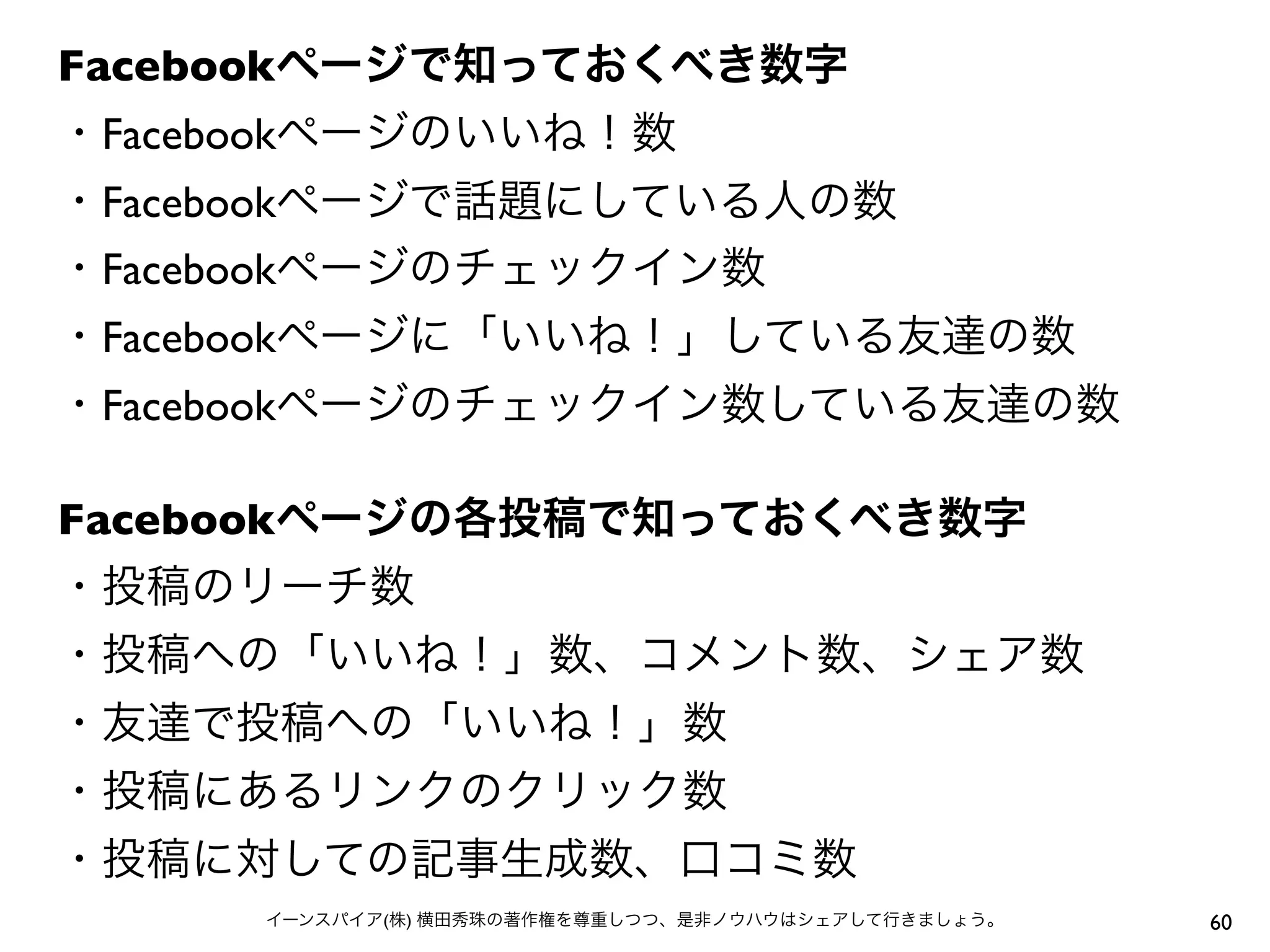 Facebookページで知っておくべき数字
・Facebookページのいいね！数
・Facebookページで話題にしている人の数
・Facebookページのチェックイン数
・Facebookページに「いいね！」している友達の数
・Facebookページのチェックイン数している友達の数
Facebookページの各投稿で知っておくべき数字
・投稿のリーチ数
・投稿への「いいね！」数、コメント数、シェア数
・友達で投稿への「いいね！」数
・投稿にあるリンクのクリック数
・投稿に対しての記事生成数、口コミ数
60イーンスパイア(株) 横田秀珠の著作権を尊重しつつ、是非ノウハウはシェアして行きましょう。
 