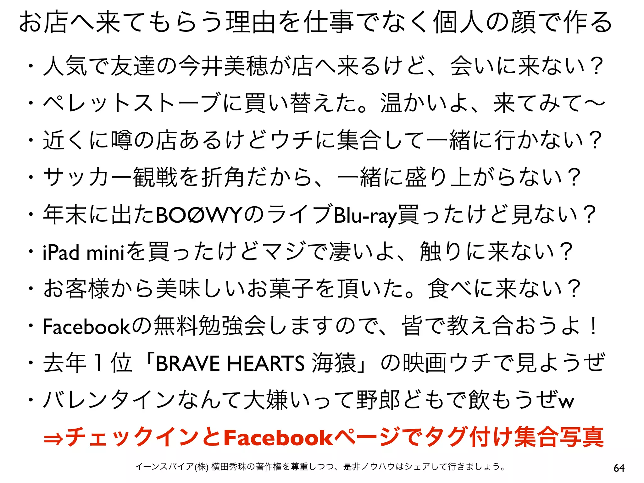 64イーンスパイア(株) 横田秀珠の著作権を尊重しつつ、是非ノウハウはシェアして行きましょう。
お店へ来てもらう理由を仕事でなく個人の顔で作る
・人気で友達の今井美穂が店へ来るけど、会いに来ない？
・ペレットストーブに買い替えた。温かいよ、来てみて∼
・近くに の店あるけどウチに集合して一緒に行かない？
・サッカー観戦を折角だから、一緒に盛り上がらない？
・年末に出たBOØWYのライブBlu-ray買ったけど見ない？
・iPad miniを買ったけどマジで凄いよ、触りに来ない？
・お客様から美味しいお菓子を頂いた。食べに来ない？
・Facebookの無料勉強会しますので、皆で教え合おうよ！
・去年１位「BRAVE HEARTS 海猿」の映画ウチで見ようぜ
・バレンタインなんて大嫌いって野郎どもで飲もうぜw
  チェックインとFacebookページでタグ付け集合写真
 