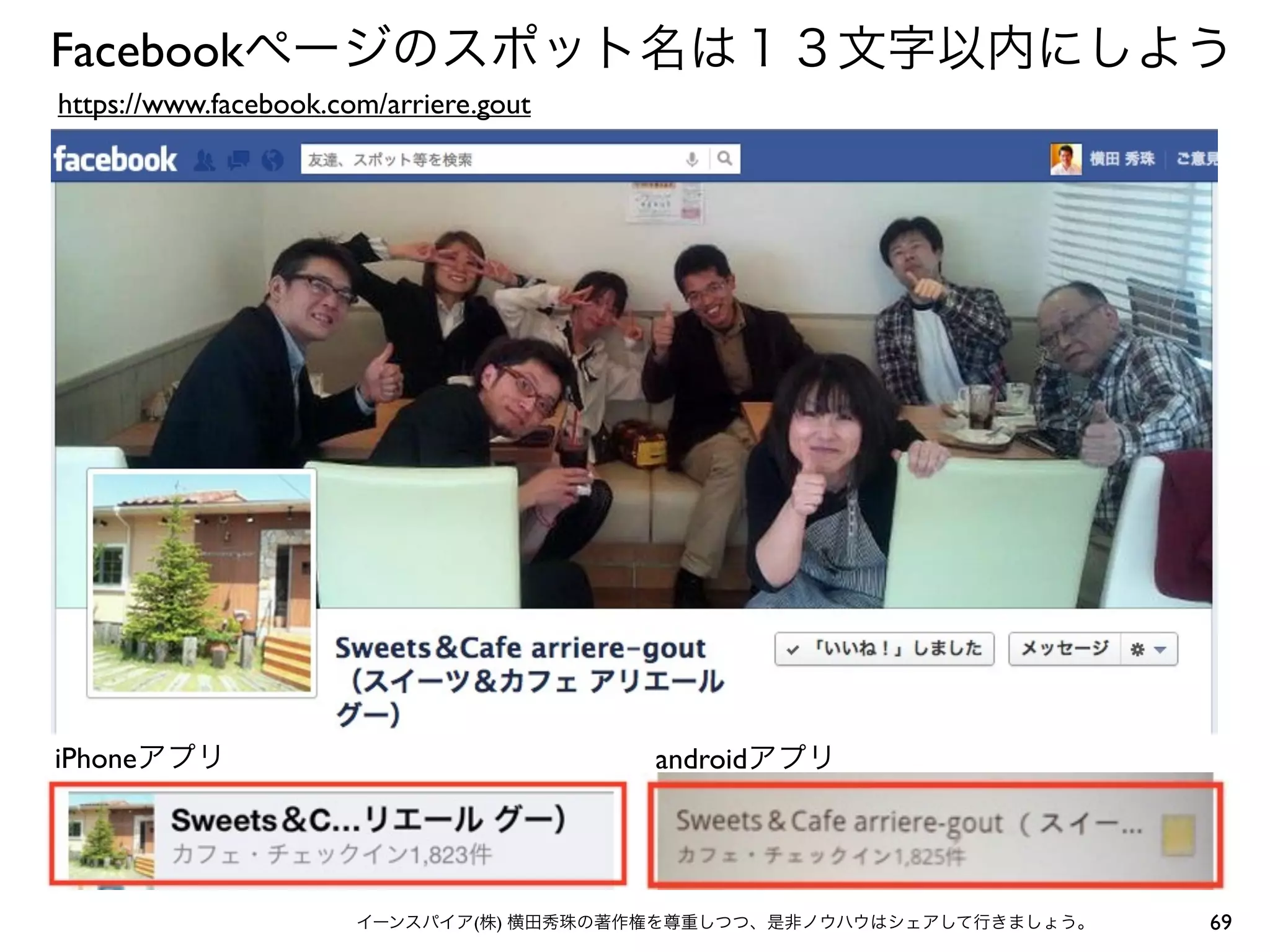 69イーンスパイア(株) 横田秀珠の著作権を尊重しつつ、是非ノウハウはシェアして行きましょう。
Facebookページのスポット名は１３文字以内にしよう
iPhoneアプリ
https://www.facebook.com/arriere.gout
androidアプリ
 