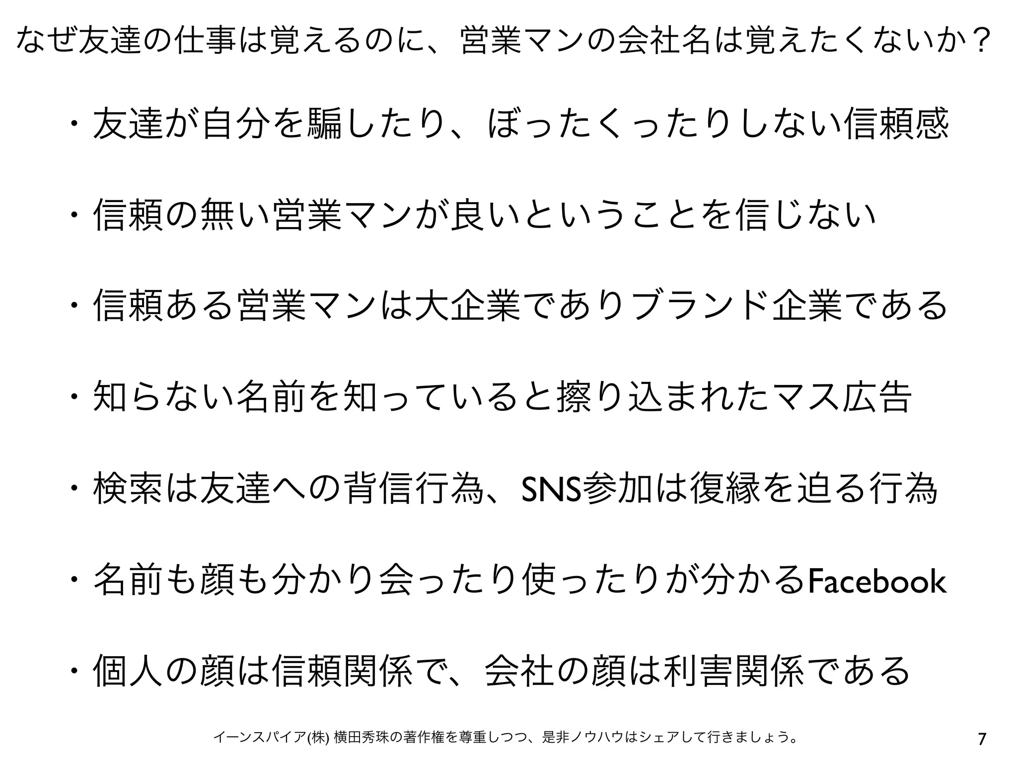なぜ友達の仕事は覚えるのに、営業マンの会社名は覚えたくないか？
7イーンスパイア(株) 横田秀珠の著作権を尊重しつつ、是非ノウハウはシェアして行きましょう。
・友達が自分を したり、ぼったくったりしない信頼感
・信頼の無い営業マンが良いということを信じない
・信頼ある営業マンは大企業でありブランド企業である
・知らない名前を知っていると擦り込まれたマス広告
・検索は友達への背信行為、SNS参加は復縁を迫る行為
・名前も顔も分かり会ったり使ったりが分かるFacebook
・個人の顔は信頼関係で、会社の顔は利害関係である
 