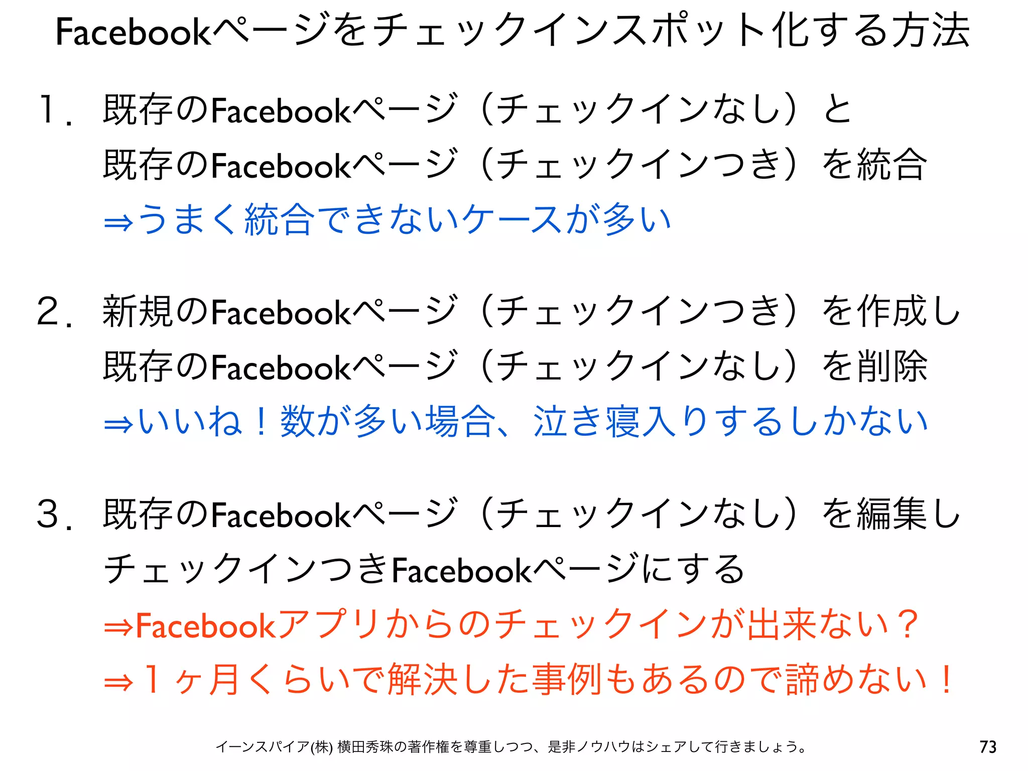 73イーンスパイア(株) 横田秀珠の著作権を尊重しつつ、是非ノウハウはシェアして行きましょう。
Facebookページをチェックインスポット化する方法
１．既存のFacebookページ（チェックインなし）と
  既存のFacebookページ（チェックインつき）を統合
   うまく統合できないケースが多い
２．新規のFacebookページ（チェックインつき）を作成し
  既存のFacebookページ（チェックインなし）を削除
   いいね！数が多い場合、泣き寝入りするしかない
３．既存のFacebookページ（チェックインなし）を編集し
  チェックインつきFacebookページにする
   Facebookアプリからのチェックインが出来ない？
   １ヶ月くらいで解決した事例もあるので諦めない！
 