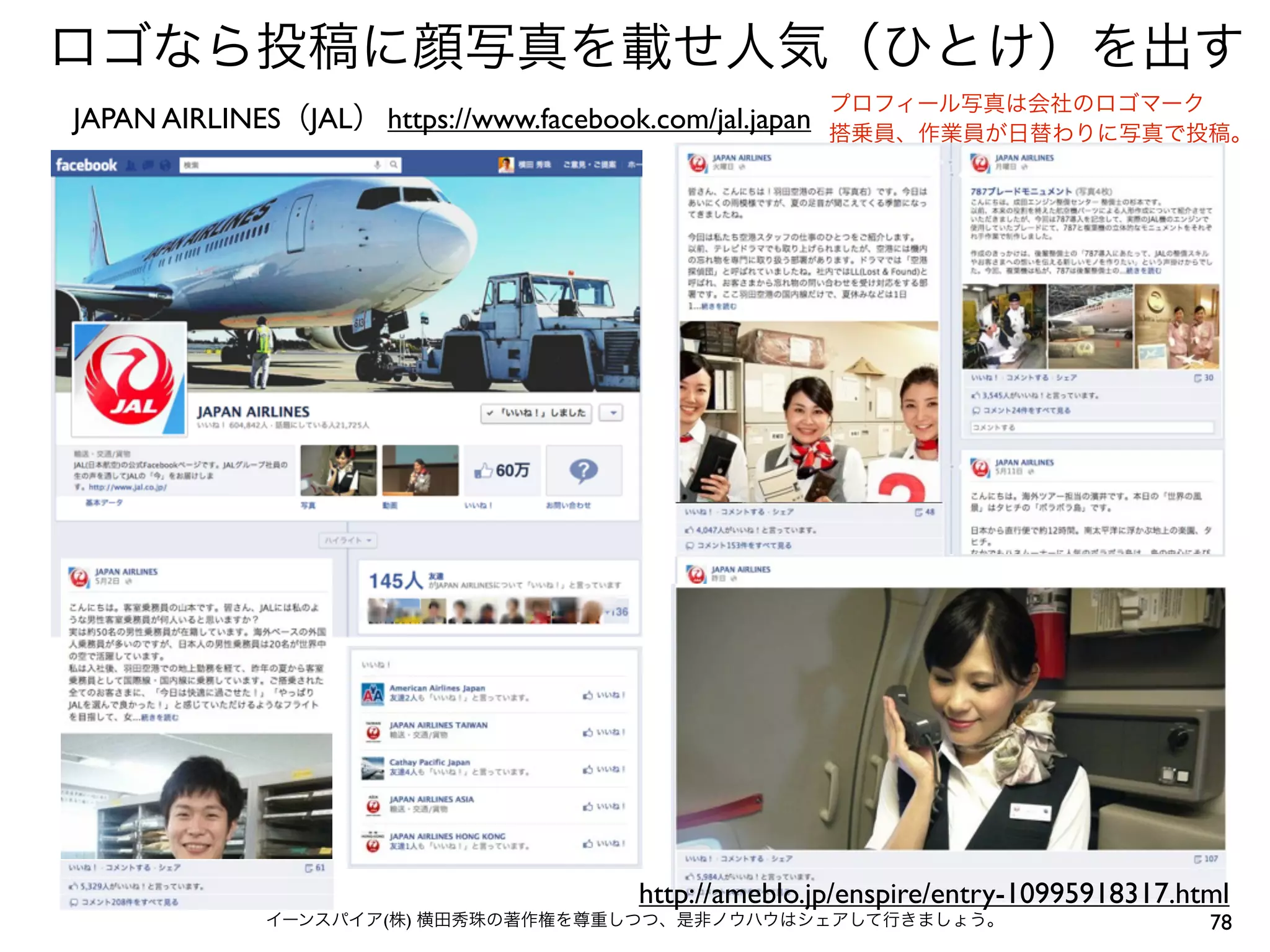 78イーンスパイア(株) 横田秀珠の著作権を尊重しつつ、是非ノウハウはシェアして行きましょう。
https://www.facebook.com/jal.japanJAPAN AIRLINES（JAL）
プロフィール写真は会社のロゴマーク
搭乗員、作業員が日替わりに写真で投稿。
ロゴなら投稿に顔写真を載せ人気（ひとけ）を出す
http://ameblo.jp/enspire/entry-10995918317.html
 