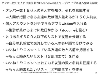 20イーンスパイア(株) 横田秀珠の著作権を尊重しつつ、是非ノウハウはシェアして行きましょう。
ダンバー数150人の法則を知りFacebook(個人ページ)でビジネスへ繋げる秘訣
・ダンバー数１５０人の考え方を知り、それを意識する
  人間が把握できる友達の数は個人差あるが１５０人前後
・個人アカウントを分析できるアプリwisdomを入れる
  集計が終わるまでに数日かかる（about meを見る）
・とりあえず５００人以下のリストで友達を分類する
  自分の肌感覚で交流している人の多い順で分けてみる
・いいね！やコメントしている友達の数と名前を把握する
  もっと絡みたいリスト（２割増まで）を作る
・いいね！やコメントされている友達の数と名前を把握する
  もっと絡まれたいリスト（２割増まで）を作る
 