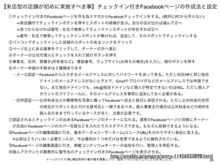35イーンスパイア(株) 横田秀珠の著作権を尊重しつつ、是非ノウハウはシェアして行きましょう。
【来店型の店舗が初めに実施すべき事】チェックイン付きFacebookページの作成法と設定
①チェックイン付きのFacebookページを作る為スマホからFacebookチェックインをする。(絶対にPCから作らない)
   実店舗内でチェックインボタンを押すとスポットの候補が並ぶ。自分の店が出れば選んで②へ
   見つからなければ屋号・社名で検索してチェックインスポットが存在すれば②へ
   屋号・社名で検索してチェックインスポットが無ければ、追加して、そのスポットでチェックインする
②パソコンでチェックインした投稿のスポットのあるリンクをクリック
③ページ右上にある歯車をクリックして、オーナーの方へ進む
④オーナーの公式代理人にチェックを入れて続行ボタンを押す
⑤事業名、住所、肩書き(所有者など)、電話番号、ウェブサイト(お持ちの場合)を入力し、続行ボタンを押す
⑥オーナー申請の手続きは２種類あります
 ・メール認証ーFacebookから入力するメールアドレスに対してパスワードを送って来る。ただし自社HPと同じ独自
        ドメインのメールアドレスがないとダメで、Gmailやプロバイダなどのメールアドレスでは申請でき
        ない。また独自ドメインでも、info@独自ドメインなど個人が特定できないのはNG。ただし個人ア
        カウントのプイフィールに、そのメールアドレスを事前に追加しておく必要がある。
 ・住所認証ーー公共料金などの郵便物を写真に撮ってFacebookへ送ると後日に承認される。ただし公共料金の住所
        の宛名がスポット名に付ける屋号名と一緒であるべき。個人事業主の場合は公共料金などの契約を
        個人名のままで行っているケースが多く、注意が必要です。
⑦認証されるとチェックインの出来るFacebookページのオーナーになれる。通常のFacebookページと同様にオーナー
 が自由にFacebookページのカバー写真などを入れたりカスタマイズできる。もちろん投稿できるようになる。
⑧Facebookページの編集画面に行き、基本データ ユーザーネーム(ユニークURL)を分かりやすい表記に変える。
 ※以前は２５いいね！必要だったが、今は最初の１つめだけは変更できるように緩和されている。
⑨Facebookページの編集画面に行き、掲載コンテンツ オーナーの追加を行い、管理人を明記する。
⑩個人アカウントの勤務先に屋号名のチェックイン付きのFacebookページを表示させる。
http://ameblo.jp/enspire/entry-11456020898.html
 