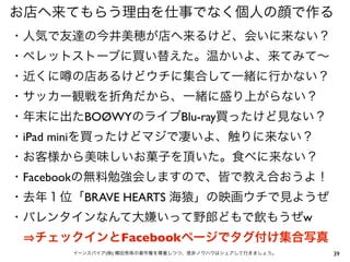 39イーンスパイア(株) 横田秀珠の著作権を尊重しつつ、是非ノウハウはシェアして行きましょう。
お店へ来てもらう理由を仕事でなく個人の顔で作る
・人気で友達の今井美穂が店へ来るけど、会いに来ない？
・ペレットストーブに買い替えた。温かいよ、来てみて∼
・近くに の店あるけどウチに集合して一緒に行かない？
・サッカー観戦を折角だから、一緒に盛り上がらない？
・年末に出たBOØWYのライブBlu-ray買ったけど見ない？
・iPad miniを買ったけどマジで凄いよ、触りに来ない？
・お客様から美味しいお菓子を頂いた。食べに来ない？
・Facebookの無料勉強会しますので、皆で教え合おうよ！
・去年１位「BRAVE HEARTS 海猿」の映画ウチで見ようぜ
・バレンタインなんて大嫌いって野郎どもで飲もうぜw
  チェックインとFacebookページでタグ付け集合写真
 