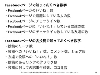 Facebookページで知っておくべき数字
・Facebookページのいいね！数
・Facebookページで話題にしている人の数
・Facebookページのチェックイン数
・Facebookページに「いいね！」している友達の数
・Facebookページのチェックイン数している友達の数
Facebookページの各投稿で知っておくべき数字
・投稿のリーチ数
・投稿への「いいね！」数、コメント数、シェア数
・友達で投稿への「いいね！」数
・投稿にあるリンクのクリック数
・投稿に対しての記事生成数、口コミ数
44イーンスパイア(株) 横田秀珠の著作権を尊重しつつ、是非ノウハウはシェアして行きましょう。
 