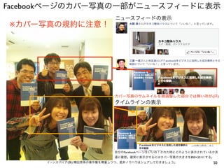 50イーンスパイア(株) 横田秀珠の著作権を尊重しつつ、是非ノウハウはシェアして行きましょう。
Facebookページのカバー写真の一部がニュースフィードに表示
カバー写真のサムネイルを微調整した部分では無い所が(汗)
タイムラインの表示
自分のFacebookページをいいね！された時にどのように表示されているか友
達に確認。確実に表示させるにはカバー写真の大きさを850×351にする。
↓ ↓ ↓ ↓ ↓
ニュースフィードの表示
※カバー写真の規約に注意！
 